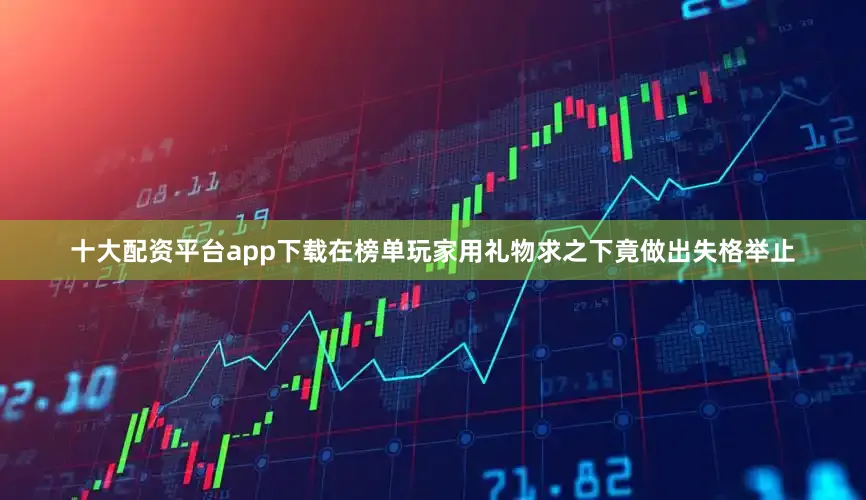 十大配资平台app下载在榜单玩家用礼物求之下竟做出失格举止