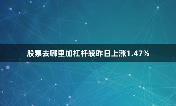 股票去哪里加杠杆较昨日上涨1.47%