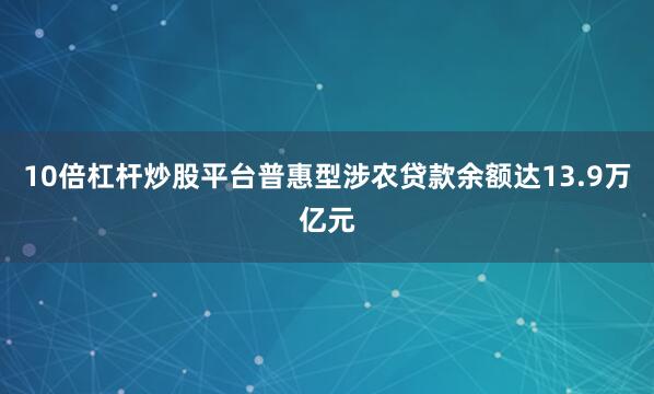 10倍杠杆炒股平台普惠型涉农贷款余额达13.9万亿元